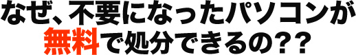 なぜ、不要になったパソコンが 無料で処分できるの？？