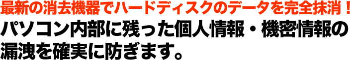 最新の消去機器でハードディスクのデータを完全抹消！ パソコン内部に残った個人情報・機密情報の 漏洩を確認に防ぎます。