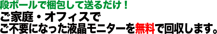 段ボールで梱包して送るだけ！ ご家庭・オフィスで ご不要になった液晶モニターを無料で回収します。